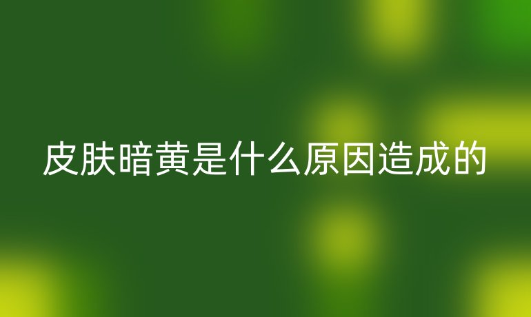 皮肤暗黄是什么原因造成的