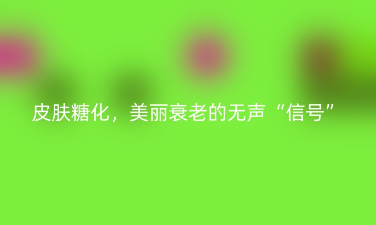 皮肤糖化，美丽衰老的无声“信号”