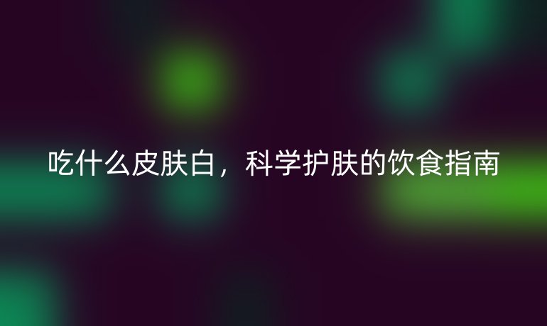吃什么皮肤白,科学护肤的饮食指南