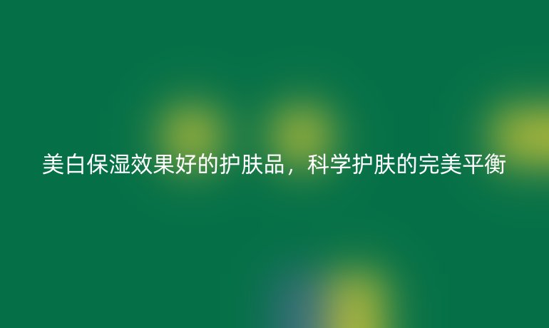 美白保湿效果好的护肤品,科学护肤的完美平衡
