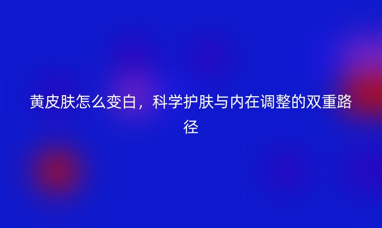 黄皮肤怎么变白，科学护肤与内在调整的双重路径