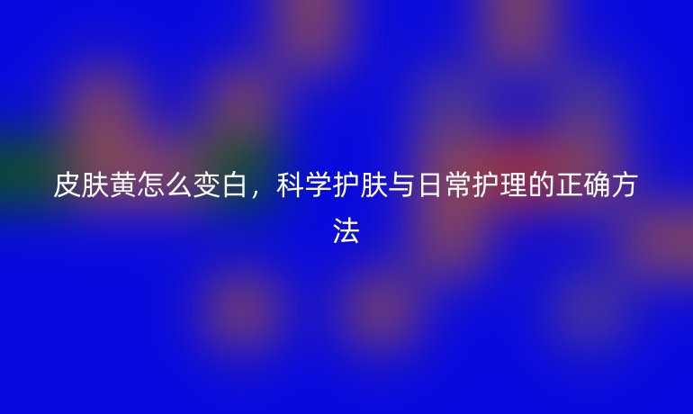 皮肤黄怎么变白,科学护肤与日常护理的正确方法