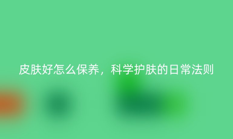 皮肤好怎么保养,科学护肤的日常法则