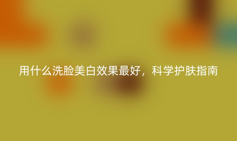 用什么洗脸美白效果最好,科学护肤指南