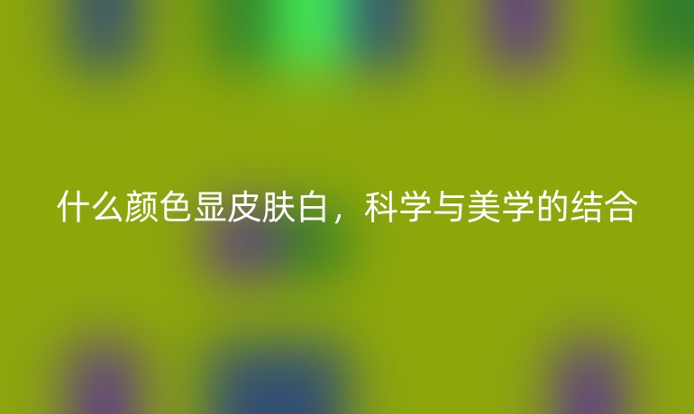 什么颜色显皮肤白,科学与美学的结合