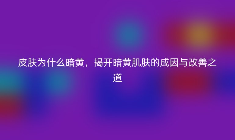 皮肤为什么暗黄,揭开暗黄肌肤的成因与改善之道