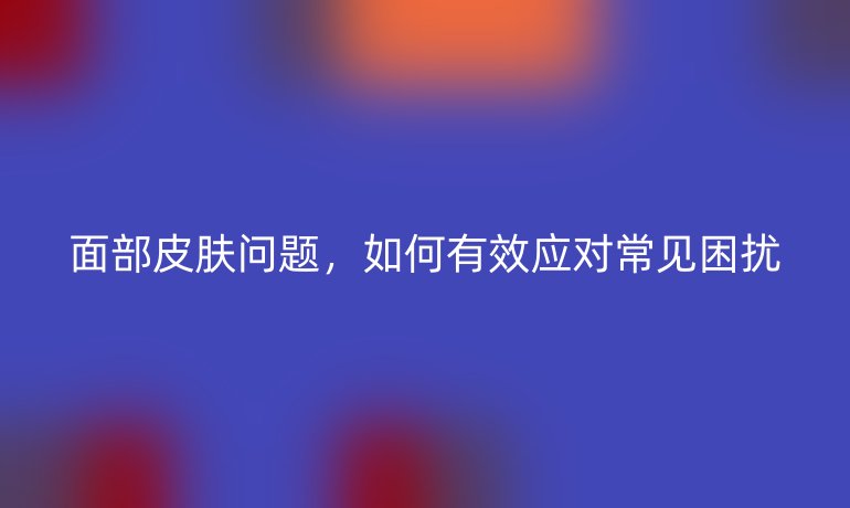 面部皮肤问题,如何有效应对常见困扰