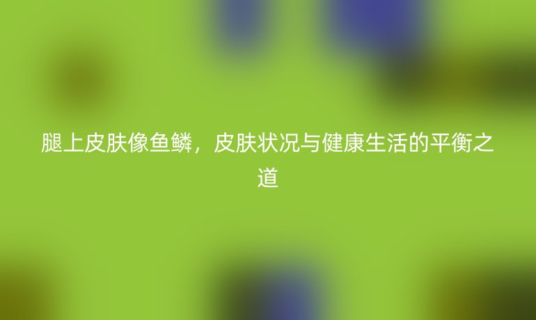 腿上皮肤像鱼鳞,皮肤状况与健康生活的平衡之道