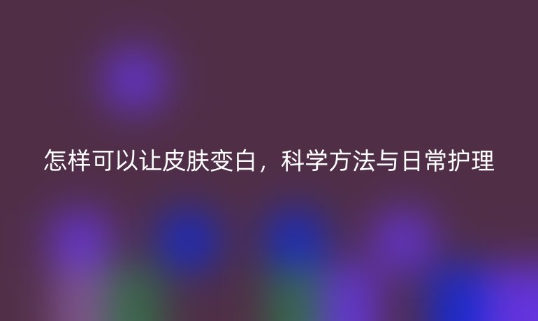 怎样可以让皮肤变白，科学方法与日常护理