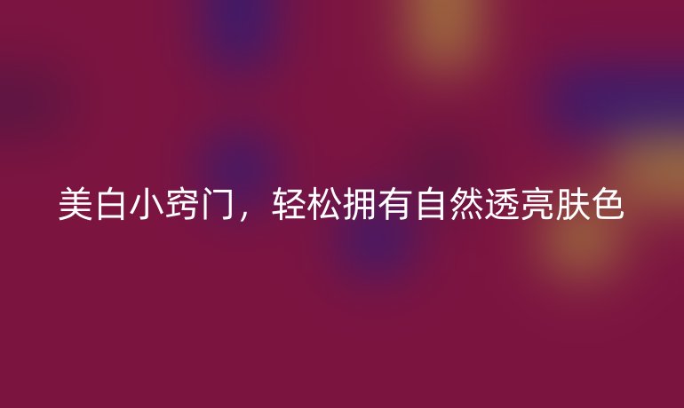美白小窍门,轻松拥有自然透亮肤色