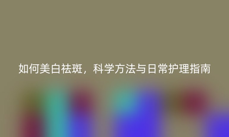 如何美白祛斑，科学方法与日常护理指南