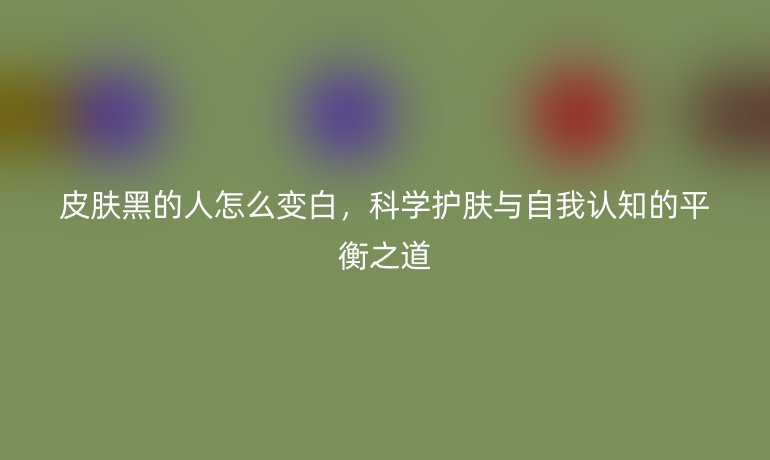 皮肤黑的人怎么变白,科学护肤与自我认知的平衡之道