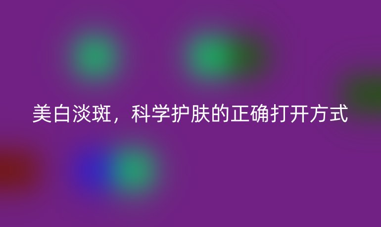 美白淡斑,科学护肤的正确打开方式
