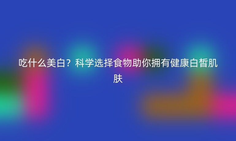 吃什么美白？科学选择食物助你拥有健康白皙肌肤