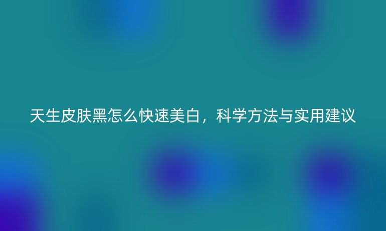 天生皮肤黑怎么快速美白,科学方法与实用建议
