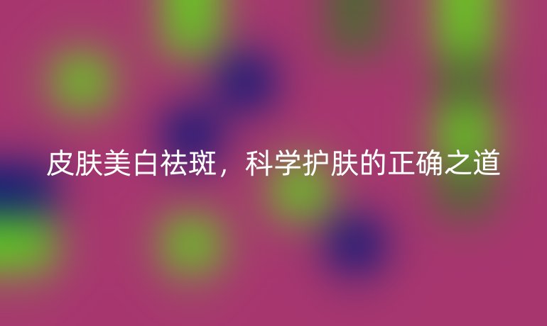 皮肤美白祛斑，科学护肤的正确之道