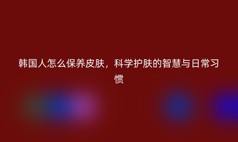 韩国人怎么保养皮肤,科学护肤的智慧与日常习惯
