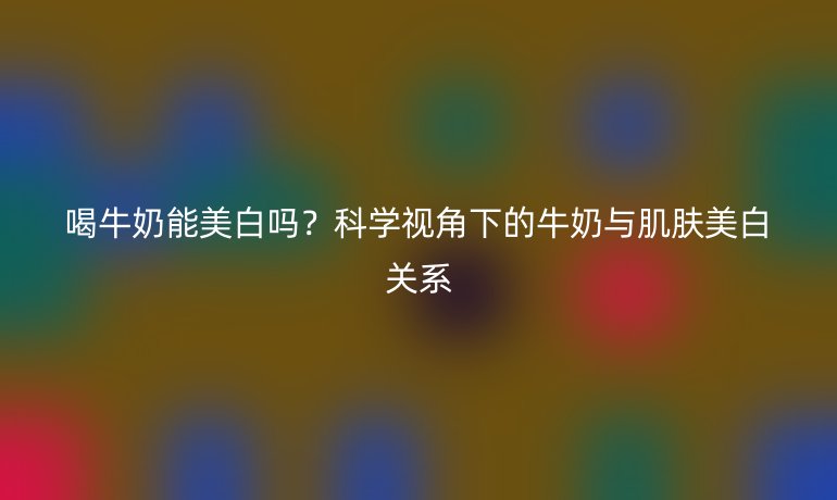 喝牛奶能美白吗?科学视角下的牛奶与肌肤美白关系