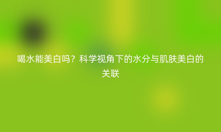 喝水能美白吗?科学视角下的水分与肌肤美白的关联