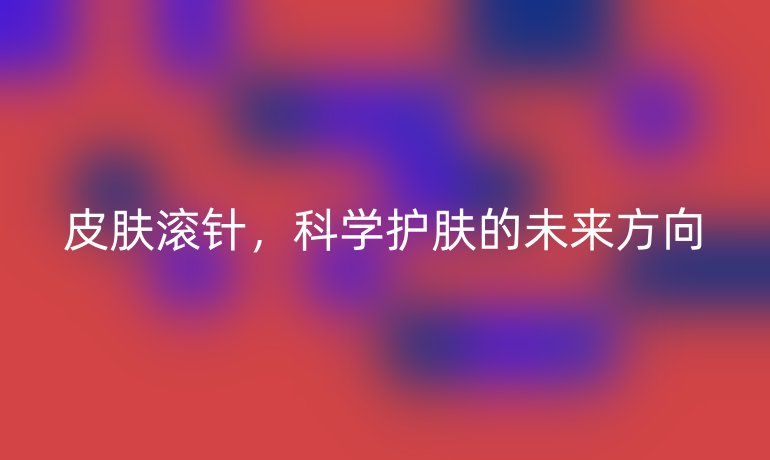 皮肤滚针,科学护肤的未来方向
