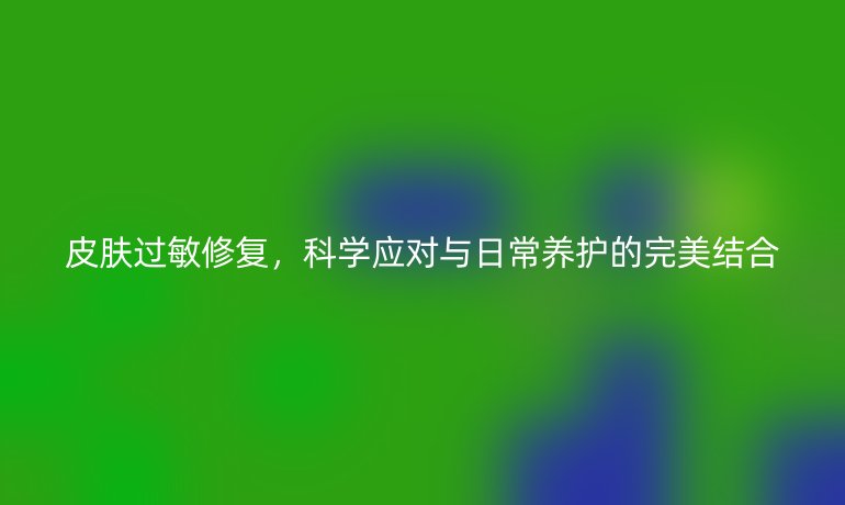 皮肤过敏修复,科学应对与日常养护的完美结合
