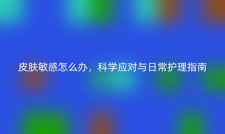 皮肤敏感怎么办,科学应对与日常护理指南