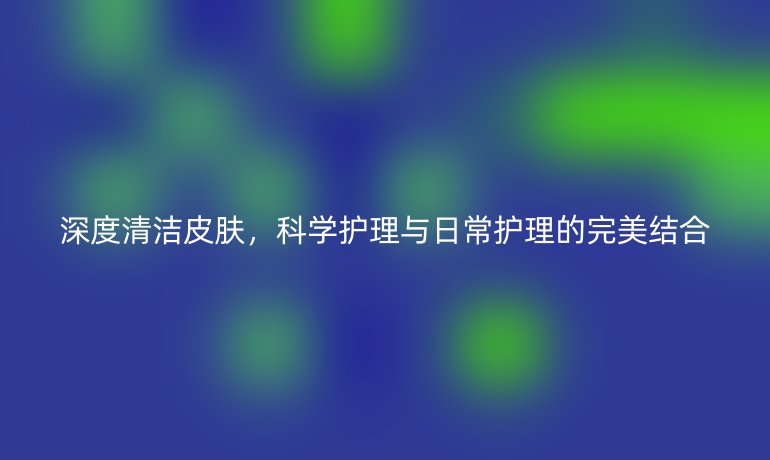 深度清洁皮肤,科学护理与日常护理的完美结合