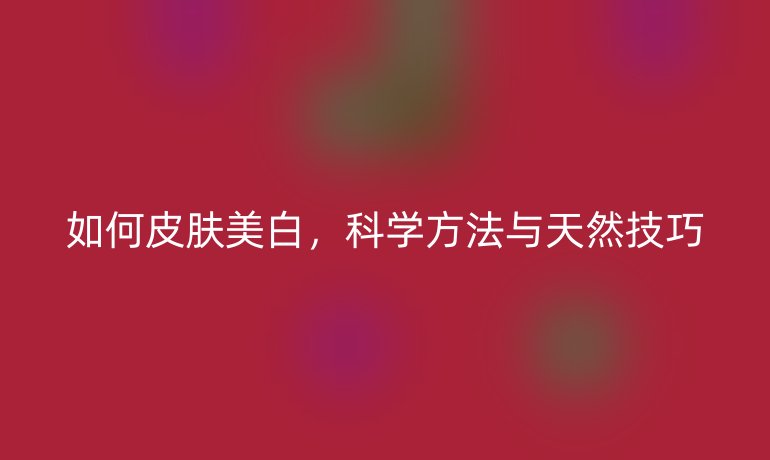如何皮肤美白,科学方法与天然技巧