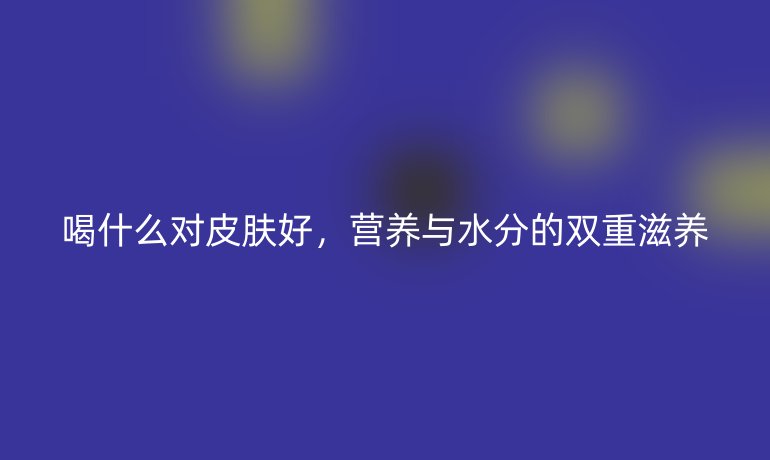 喝什么对皮肤好，营养与水分的双重滋养