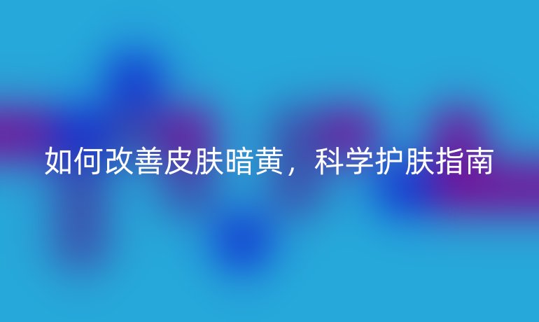 如何改善皮肤暗黄，科学护肤指南
