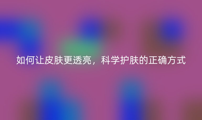 如何让皮肤更透亮，科学护肤的正确方式