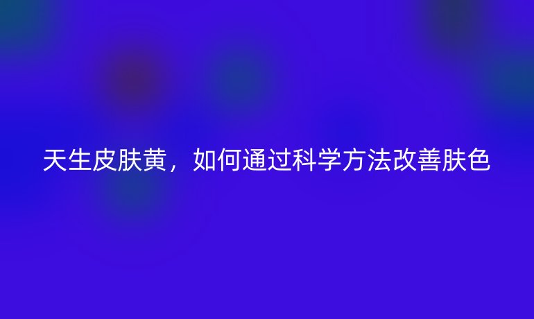天生皮肤黄，如何通过科学方法改善肤色