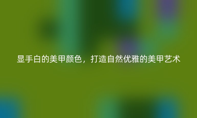 显手白的美甲颜色，打造自然优雅的美甲艺术