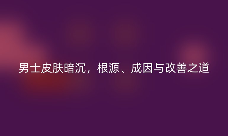 男士皮肤暗沉，根源、成因与改善之道