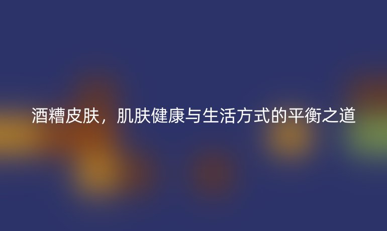酒糟皮肤，肌肤健康与生活方式的平衡之道