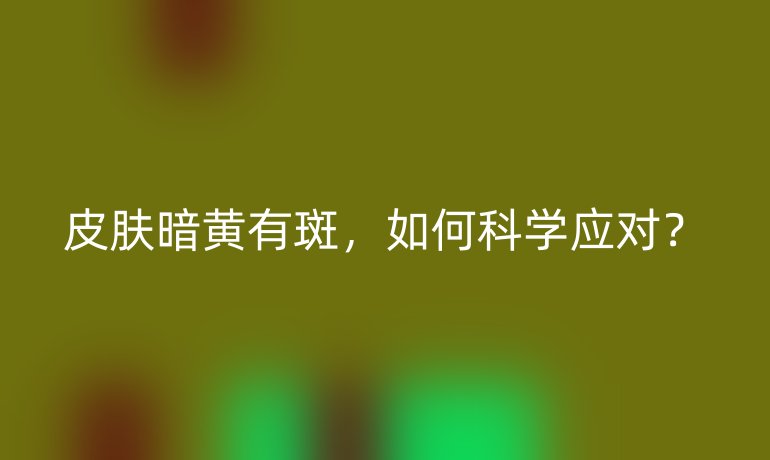 皮肤暗黄有斑，如何科学应对？