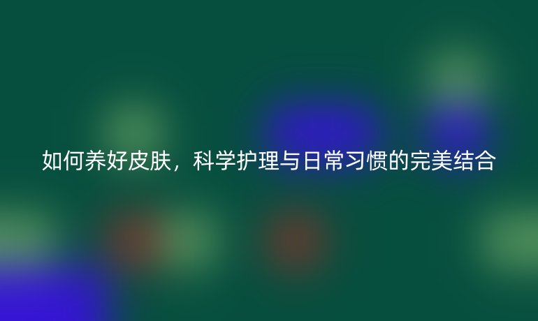 如何养好皮肤，科学护理与日常习惯的完美结合