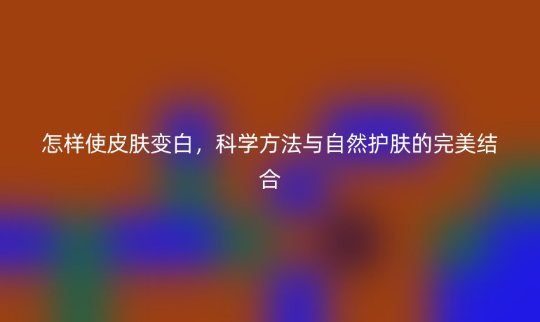 怎样使皮肤变白，科学方法与自然护肤的完美结合