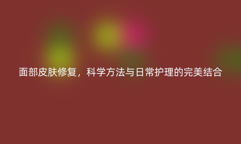 面部皮肤修复，科学方法与日常护理的完美结合