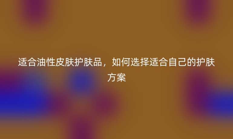 适合油性皮肤护肤品，如何选择适合自己的护肤方案
