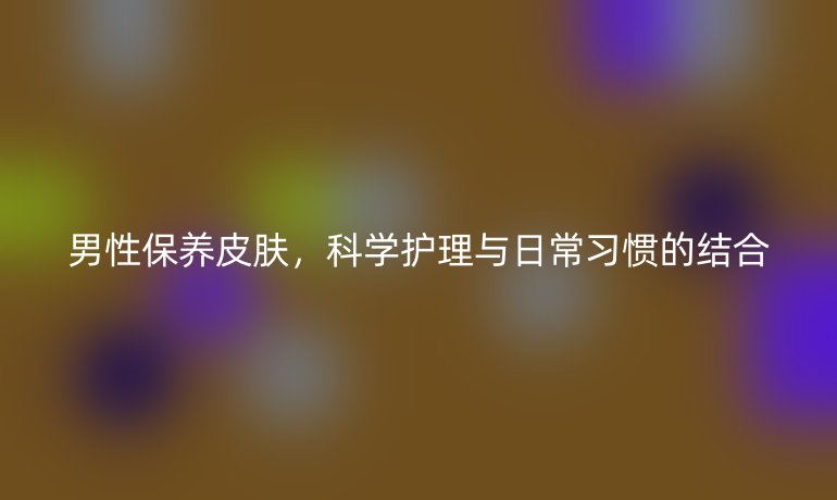 男性保养皮肤，科学护理与日常习惯的结合