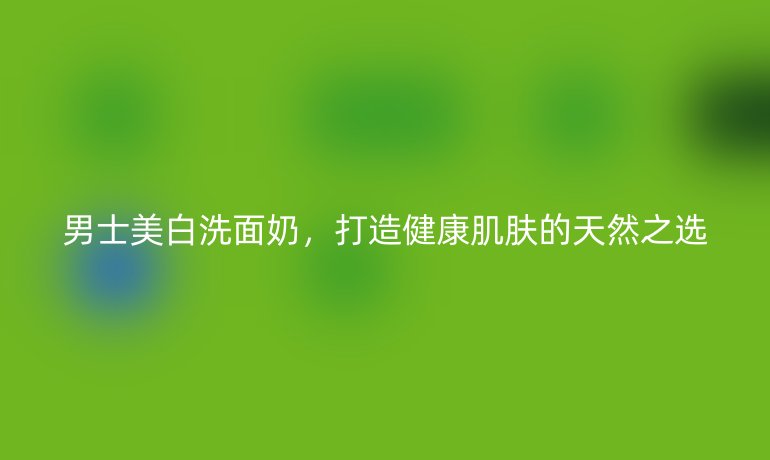 男士美白洗面奶，打造健康肌肤的天然之选