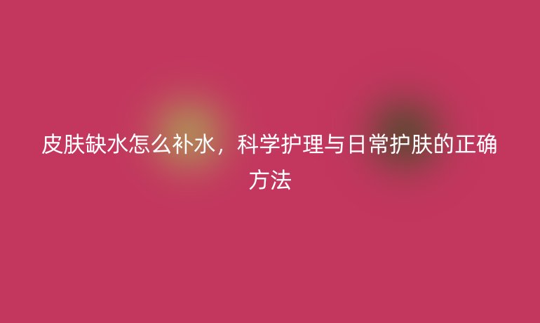 皮肤缺水怎么补水，科学护理与日常护肤的正确方法