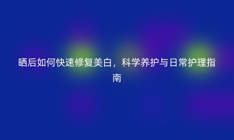 晒后如何快速修复美白，科学养护与日常护理指南