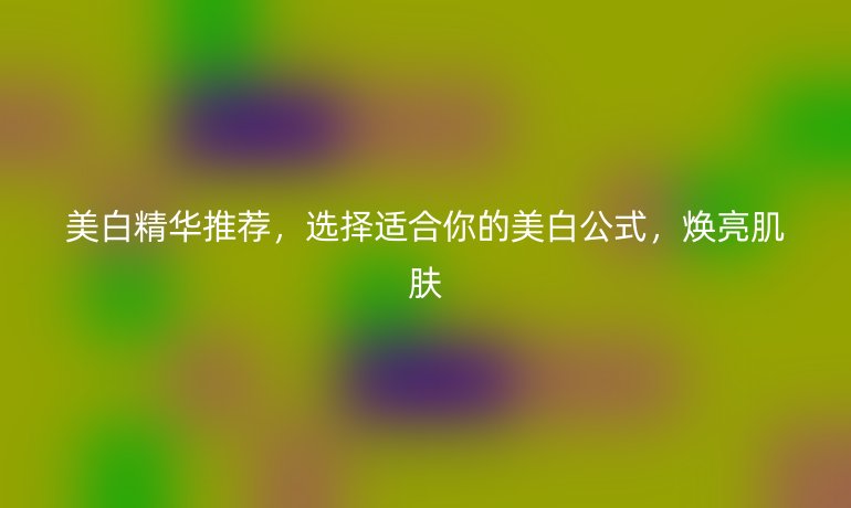 美白精华推荐，选择适合你的美白公式，焕亮肌肤