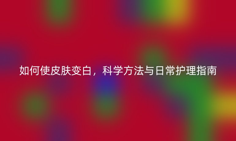 如何使皮肤变白，科学方法与日常护理指南
