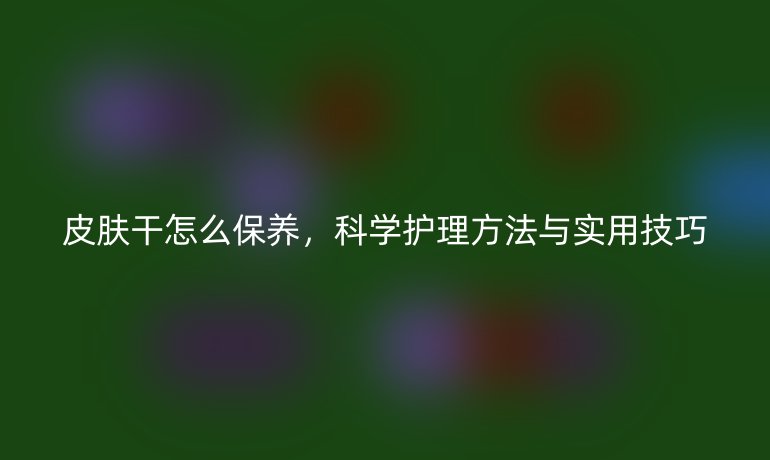 皮肤干怎么保养，科学护理方法与实用技巧