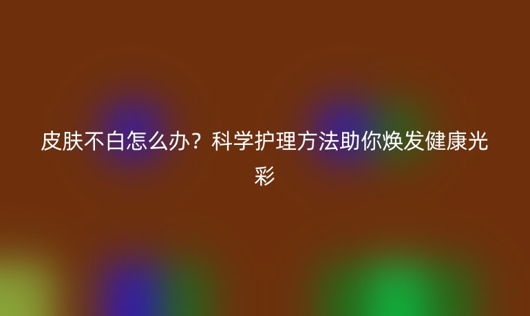 皮肤不白怎么办？科学护理方法助你焕发健康光彩