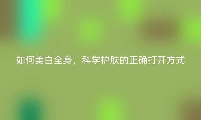 如何美白全身，科学护肤的正确打开方式