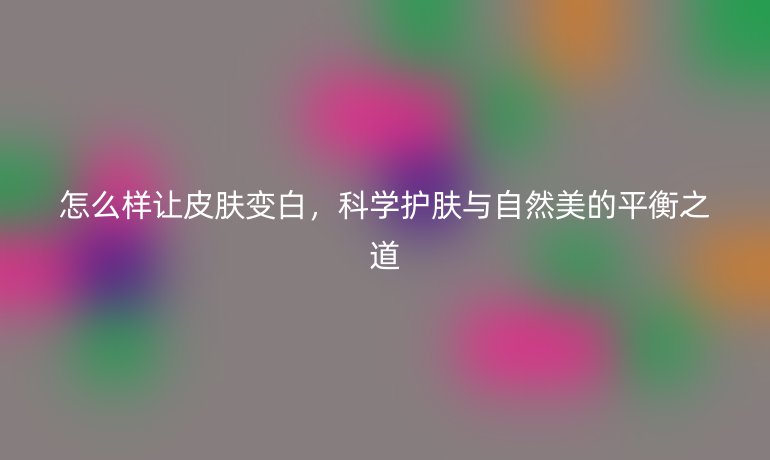 怎么样让皮肤变白，科学护肤与自然美的平衡之道